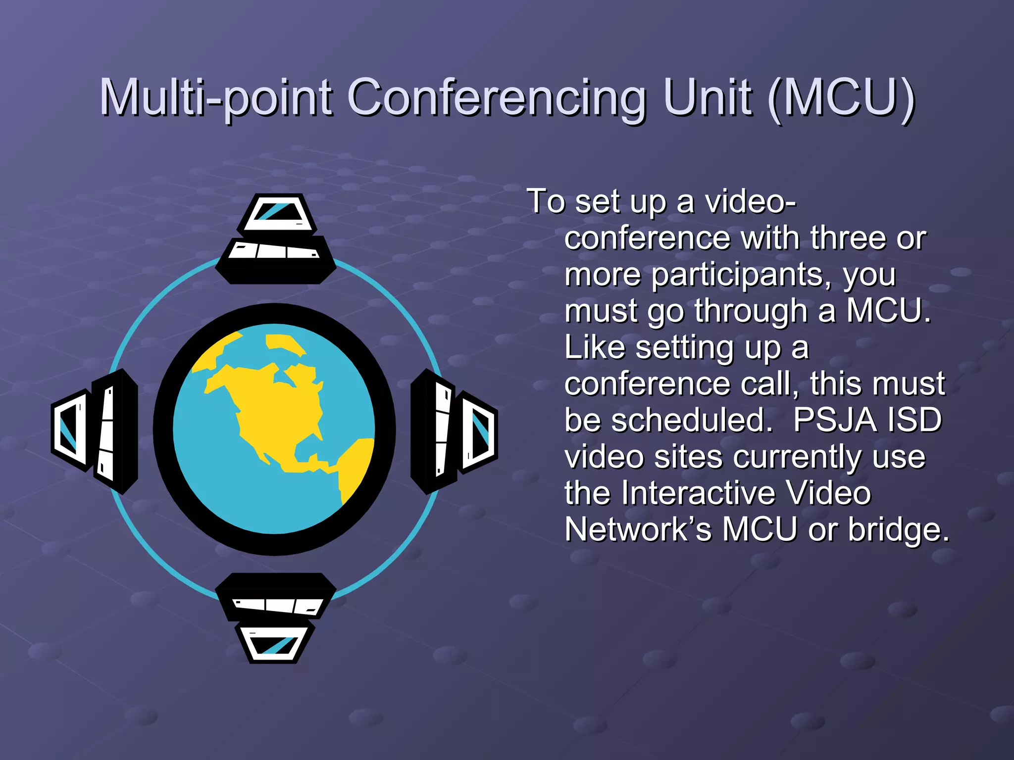 Multi-point Conferencing Unit (MCU)Multi-point Conferencing Unit (MCU)
To set up a video-To set up a video-
conference with three orconference with three or
more participants, youmore participants, you
must go through a MCU.must go through a MCU.
Like setting up aLike setting up a
conference call, this mustconference call, this must
be scheduled. PSJA ISDbe scheduled. PSJA ISD
video sites currently usevideo sites currently use
the Interactive Videothe Interactive Video
Network’s MCU or bridge.Network’s MCU or bridge.
 