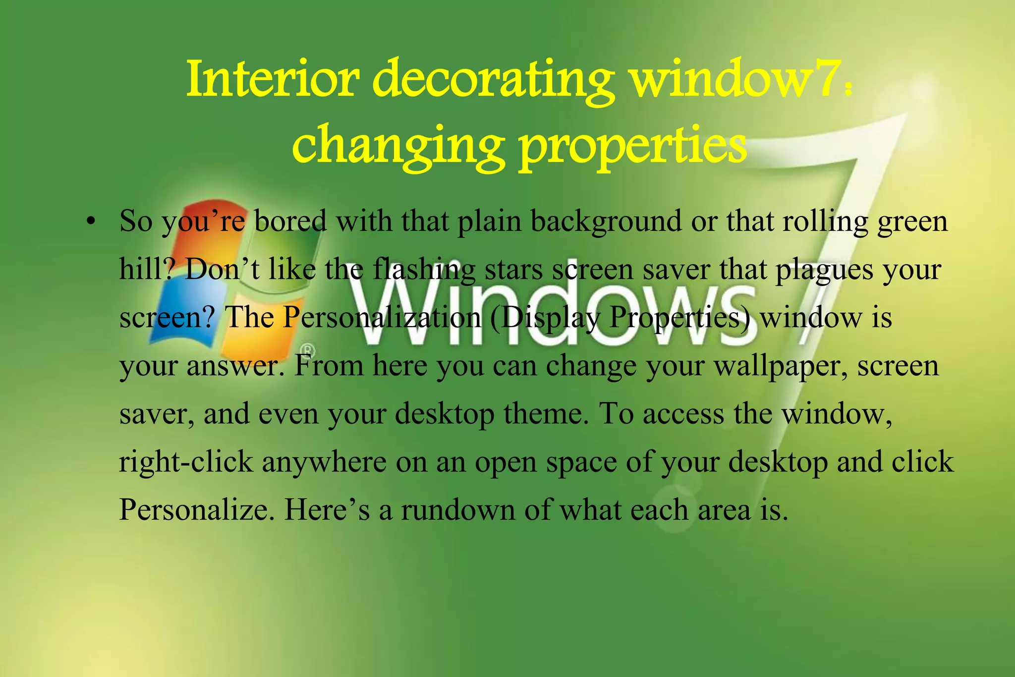 Interior decorating window7:
changing properties
• So you’re bored with that plain background or that rolling green
hill? Don’t like the flashing stars screen saver that plagues your
screen? The Personalization (Display Properties) window is
your answer. From here you can change your wallpaper, screen
saver, and even your desktop theme. To access the window,
right-click anywhere on an open space of your desktop and click
Personalize. Here’s a rundown of what each area is.
 