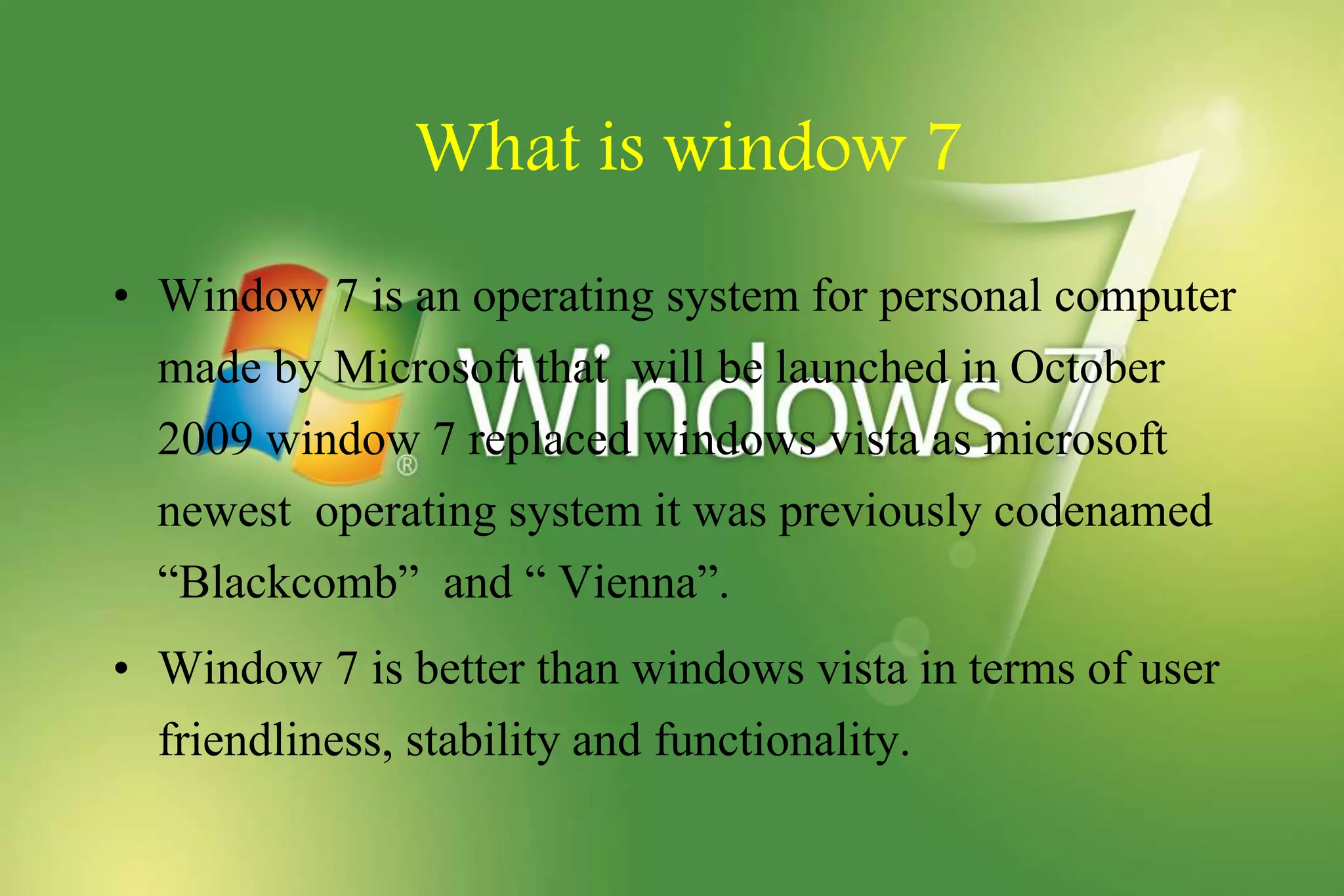 What is window 7
• Window 7 is an operating system for personal computer
made by Microsoft that will be launched in October
2009 window 7 replaced windows vista as microsoft
newest operating system it was previously codenamed
“Blackcomb” and “ Vienna”.
• Window 7 is better than windows vista in terms of user
friendliness, stability and functionality.
 