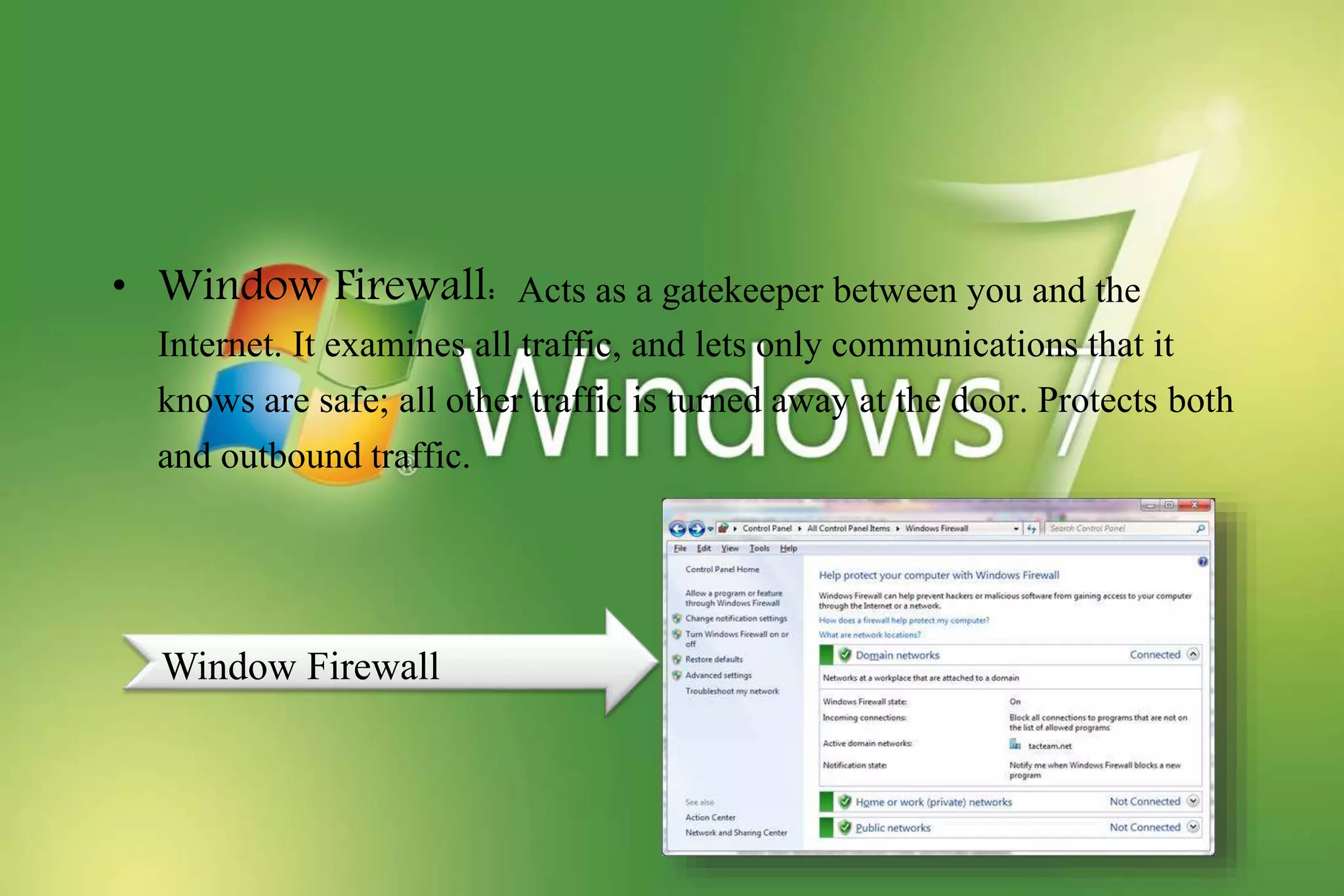 • Window Firewall: Acts as a gatekeeper between you and the
Internet. It examines all traffic, and lets only communications that it
knows are safe; all other traffic is turned away at the door. Protects both
and outbound traffic.
Window Firewall
 