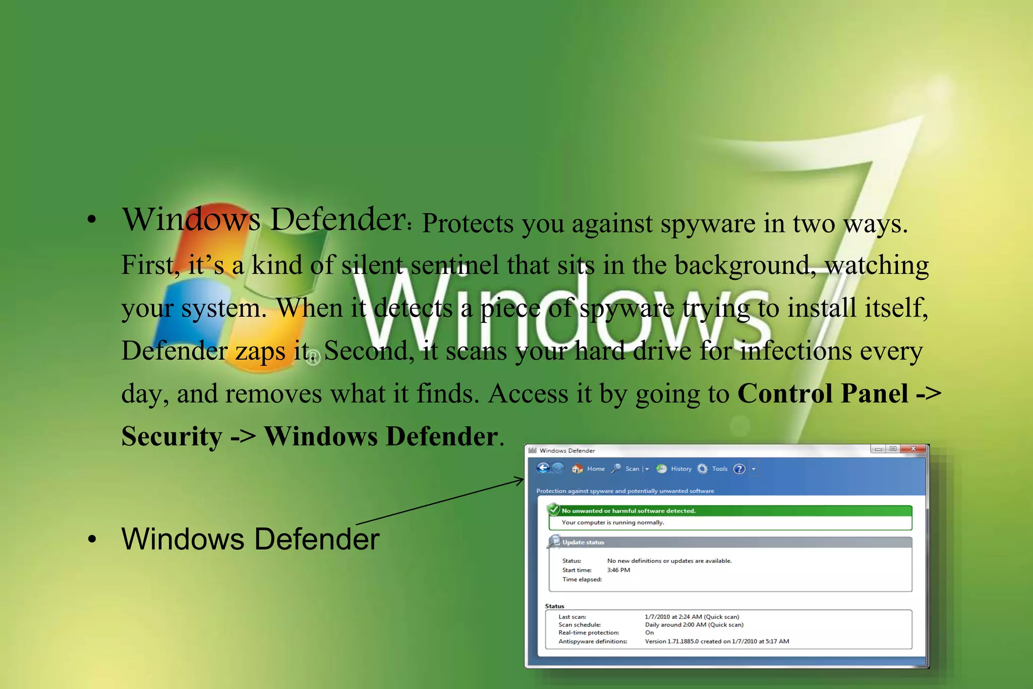 • Windows Defender: Protects you against spyware in two ways.
First, it’s a kind of silent sentinel that sits in the background, watching
your system. When it detects a piece of spyware trying to install itself,
Defender zaps it. Second, it scans your hard drive for infections every
day, and removes what it finds. Access it by going to Control Panel ->
Security -> Windows Defender.
• Windows Defender
 