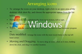 Arranging icons
• To arrange the icons on your desktop, right-click in an open area of the
desktop, click short By, and choose the appropriate option from the list
below.
• Name: short the icons alphabetically from top to bottom, left to right.
• Size: sort the icone by file size.
• Type: sorts the icons by the type of file that it is, such as word document program
etc.
Date modified: Arrange the icons with the most recent items in the top left
hand corner.
• Moving and Dragging: To move drag an icone, click on it once, holding
down the click, and drag it to another location.
 