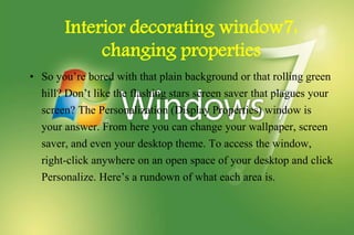 Interior decorating window7:
changing properties
• So you’re bored with that plain background or that rolling green
hill? Don’t like the flashing stars screen saver that plagues your
screen? The Personalization (Display Properties) window is
your answer. From here you can change your wallpaper, screen
saver, and even your desktop theme. To access the window,
right-click anywhere on an open space of your desktop and click
Personalize. Here’s a rundown of what each area is.
 