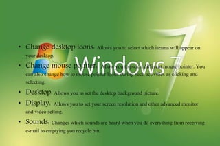 • Change desktop icons: Allows you to select which iteams will appear on
your desktop.
• Change mouse pointer: Allow you to pick a different mouse pointer. You
can also change how to mouse pointer looks during such activities as clicking and
selecting.
• Desktop: Allows you to set the desktop background picture.
• Display: Allows you to set your screen resolution and other advanced monitor
and video setting.
• Sounds: Changes which sounds are heard when you do everything from receiving
e-mail to emptying you recycle bin.
 