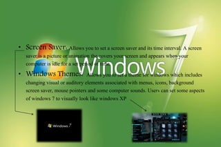 • Screen Saver: Allows you to set a screen saver and its time interval. A screen
saver is a picture or animation the covers your screen and appears when your
computer is idle for a set period of time.
• Windows Themes: Allows you to set a theme for windows which includes
changing visual or auditory elements associated with menus, icons, background
screen saver, mouse pointers and some computer sounds. Users can set some aspects
of windows 7 to visually look like windows XP
 