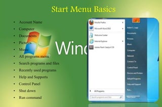 Start Menu Basics
• Account Name
• Computer
• Documents
• Pictures
• Music
• All programs menu
• Search programs and files
• Recently used programs
• Help and Supports
• Control Panel
• Shut down
• Run command
 