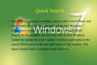Quick Search
• Have you ever opened a window, such as the Control Panel, and
have trouble finding what you are looking for? Windows 7
allows users to search individual windows through Quick
Search. In our example, the user was able to find Windows
Update by typing the word “update” (without quotations) in the
search filed located in the top right corner of the window. The
Quick Search field is available most windows.
 