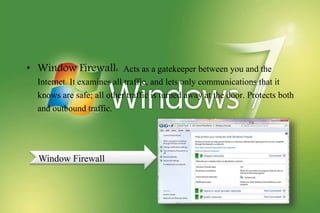 • Window Firewall: Acts as a gatekeeper between you and the
Internet. It examines all traffic, and lets only communications that it
knows are safe; all other traffic is turned away at the door. Protects both
and outbound traffic.
Window Firewall
 