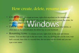 How create, delete, rename icon.
• Create icone: To create an icone, right click anywhere on the desktop and
choose new shortcut browse for the file on program you want to create the icone, for
click next, name you icone, then click finish.
• Delete icone: To delete an icone, right-click on the icon and select delete, or
click once on the icon and press the delete key on your keyboard.
• Renaming icone: To rename an icon, right-click on the icon and choose
rename. You can then type in the new name. Also, try clicking once on the icon, wait
half a second, then click it a second time, the text area will be visible and you can
type a new name.
 