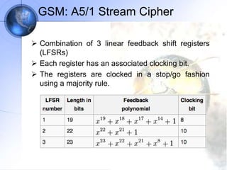 GSM: A5/1 Stream Cipher
 Combination of 3 linear feedback shift registers
(LFSRs)
 Each register has an associated clocking bit.
 The registers are clocked in a stop/go fashion
using a majority rule.
 