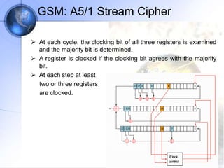 GSM: A5/1 Stream Cipher
 At each cycle, the clocking bit of all three registers is examined
and the majority bit is determined.
 A register is clocked if the clocking bit agrees with the majority
bit.
 At each step at least
two or three registers
are clocked.
 