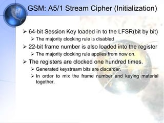 GSM: A5/1 Stream Cipher (Initialization)
 64-bit Session Key loaded in to the LFSR(bit by bit)
 The majority clocking rule is disabled
 22-bit frame number is also loaded into the register
 The majority clocking rule applies from now on.
 The registers are clocked one hundred times.
 Generated keystream bits are discarder.
 In order to mix the frame number and keying material
together.
 