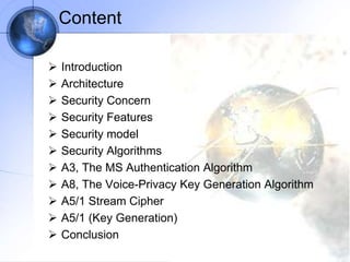 Content
 Introduction
 Architecture
 Security Concern
 Security Features
 Security model
 Security Algorithms
 A3, The MS Authentication Algorithm
 A8, The Voice-Privacy Key Generation Algorithm
 A5/1 Stream Cipher
 A5/1 (Key Generation)
 Conclusion
 