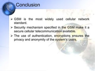 Conclusion
 GSM is the most widely used cellular network
standard.
 Security mechanism specified in the GSM make it a
secure cellular telecommunication available.
 The use of authentication, encryptions ensures the
privacy and anonymity of the system’s users.
 