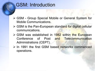 GSM: Introduction
 GSM - Group Special Mobile or General System for
Mobile Communications.
 GSM is the Pan-European standard for digital cellular
communications.
 GSM was established in 1982 within the European
Conference of Post and Telecommunication
Administrations (CEPT).
 In 1991 the first GSM based networks commenced
operations.
 