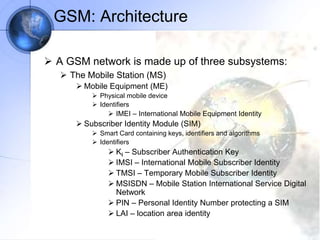 GSM: Architecture
 A GSM network is made up of three subsystems:
 The Mobile Station (MS)
 Mobile Equipment (ME)
 Physical mobile device
 Identifiers
 IMEI – International Mobile Equipment Identity
 Subscriber Identity Module (SIM)
 Smart Card containing keys, identifiers and algorithms
 Identifiers
 Ki – Subscriber Authentication Key
 IMSI – International Mobile Subscriber Identity
 TMSI – Temporary Mobile Subscriber Identity
 MSISDN – Mobile Station International Service Digital
Network
 PIN – Personal Identity Number protecting a SIM
 LAI – location area identity
 