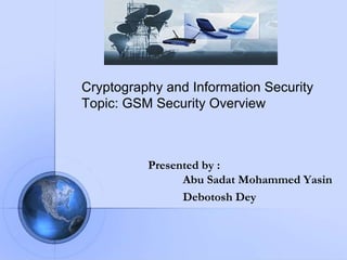 Presented by :
Abu Sadat Mohammed Yasin
Debotosh Dey
Cryptography and Information Security
Topic: GSM Security Overview
 