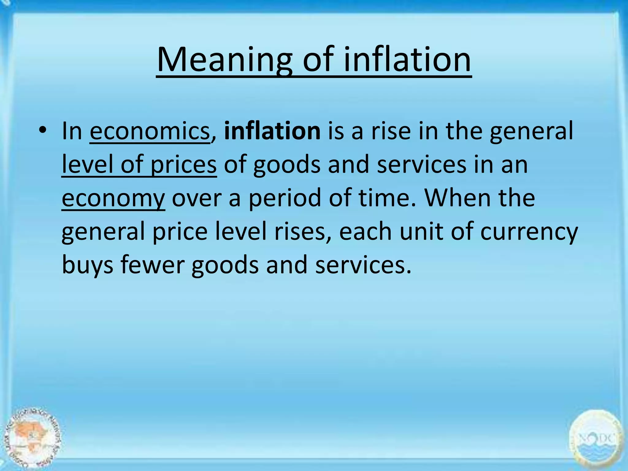 Meaning of inflation
• In economics, inflation is a rise in the general
  level of prices of goods and services in an
  economy over a period of time. When the
  general price level rises, each unit of currency
  buys fewer goods and services.
 