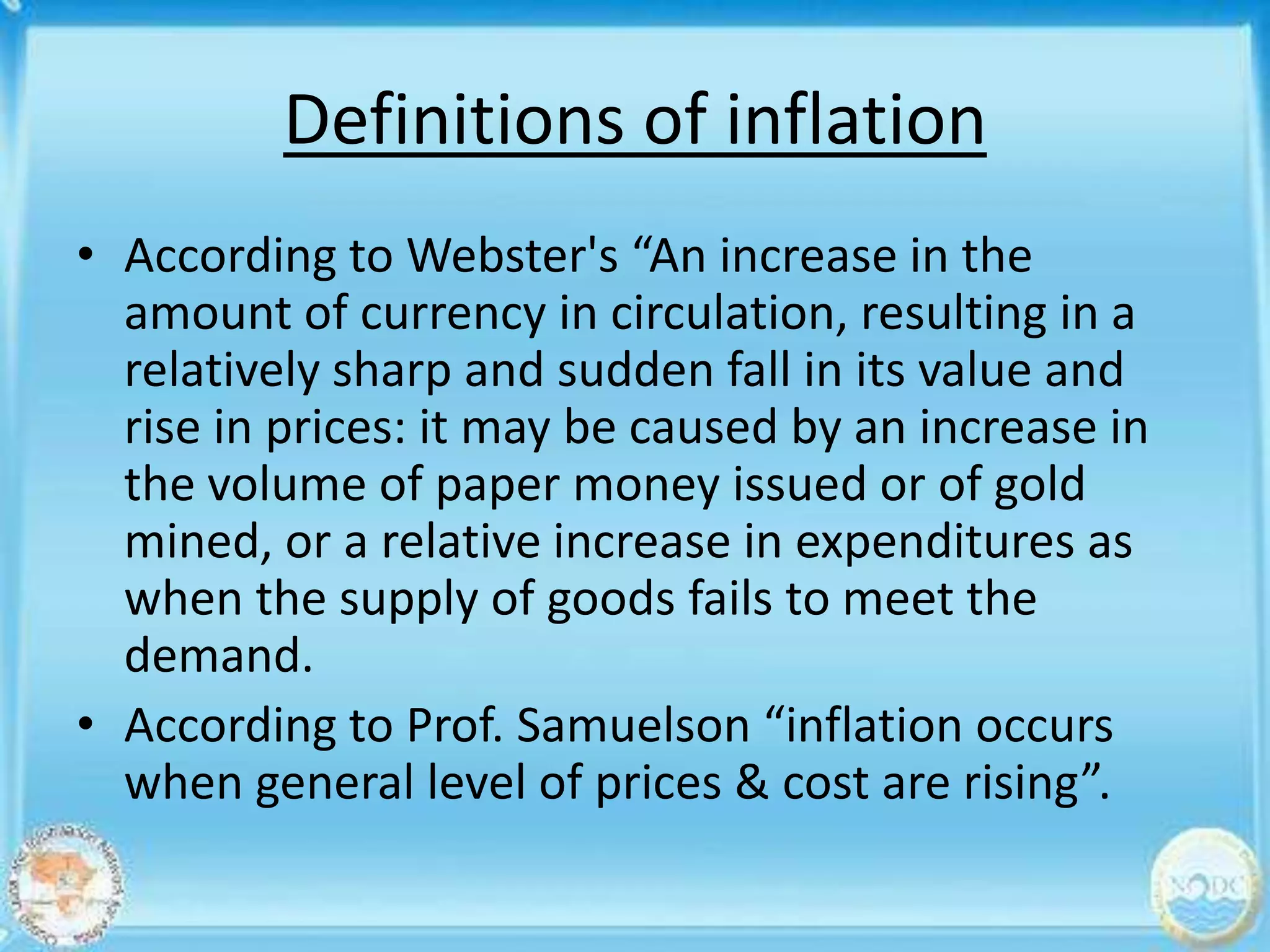 Definitions of inflation
• According to Webster's “An increase in the
  amount of currency in circulation, resulting in a
  relatively sharp and sudden fall in its value and
  rise in prices: it may be caused by an increase in
  the volume of paper money issued or of gold
  mined, or a relative increase in expenditures as
  when the supply of goods fails to meet the
  demand.
• According to Prof. Samuelson “inflation occurs
  when general level of prices & cost are rising”.
 