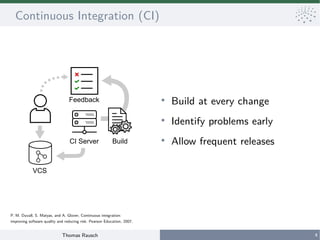 Thomas Rausch 4
Continuous Integration (CI)
●
Build at every change
●
Identify problems early
●
Allow frequent releases
VCS
CI Server
Feedback
Build
P. M. Duvall, S. Matyas, and A. Glover, Continuous integration:
improving software quality and reducing risk. Pearson Education, 2007.
 