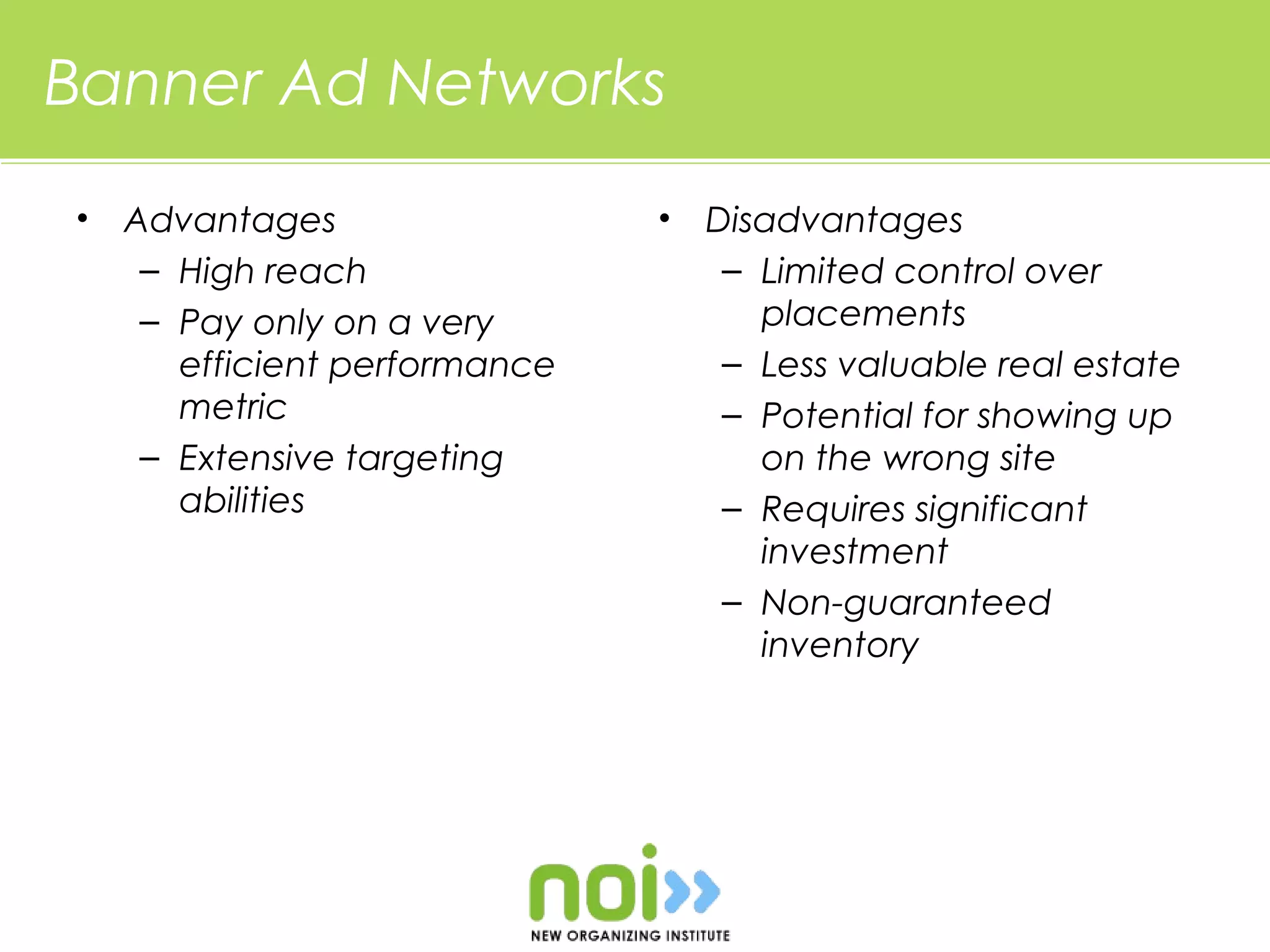 Banner Ad Networks
•   Advantages                 •   Disadvantages
     – High reach                   – Limited control over
     – Pay only on a very             placements
       efficient performance        – Less valuable real estate
       metric                       – Potential for showing up
     – Extensive targeting            on the wrong site
       abilities                    – Requires significant
                                      investment
                                    – Non-guaranteed
                                      inventory
 