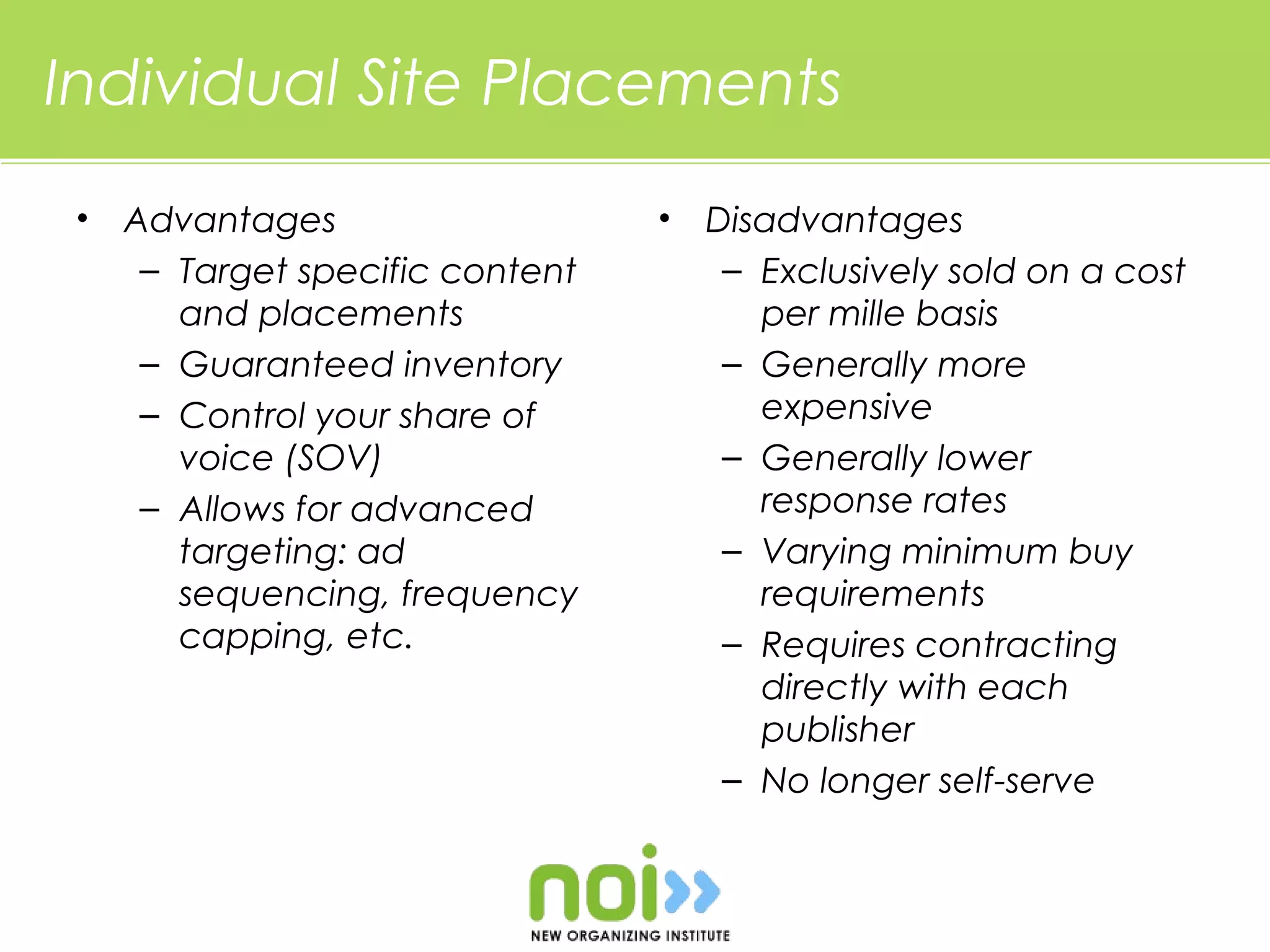 Individual Site Placements
 •   Advantages                   •   Disadvantages
      – Target specific content        – Exclusively sold on a cost
        and placements                   per mille basis
      – Guaranteed inventory           – Generally more
      – Control your share of            expensive
        voice (SOV)                    – Generally lower
      – Allows for advanced              response rates
        targeting: ad                  – Varying minimum buy
        sequencing, frequency            requirements
        capping, etc.                  – Requires contracting
                                         directly with each
                                         publisher
                                       – No longer self-serve
 
