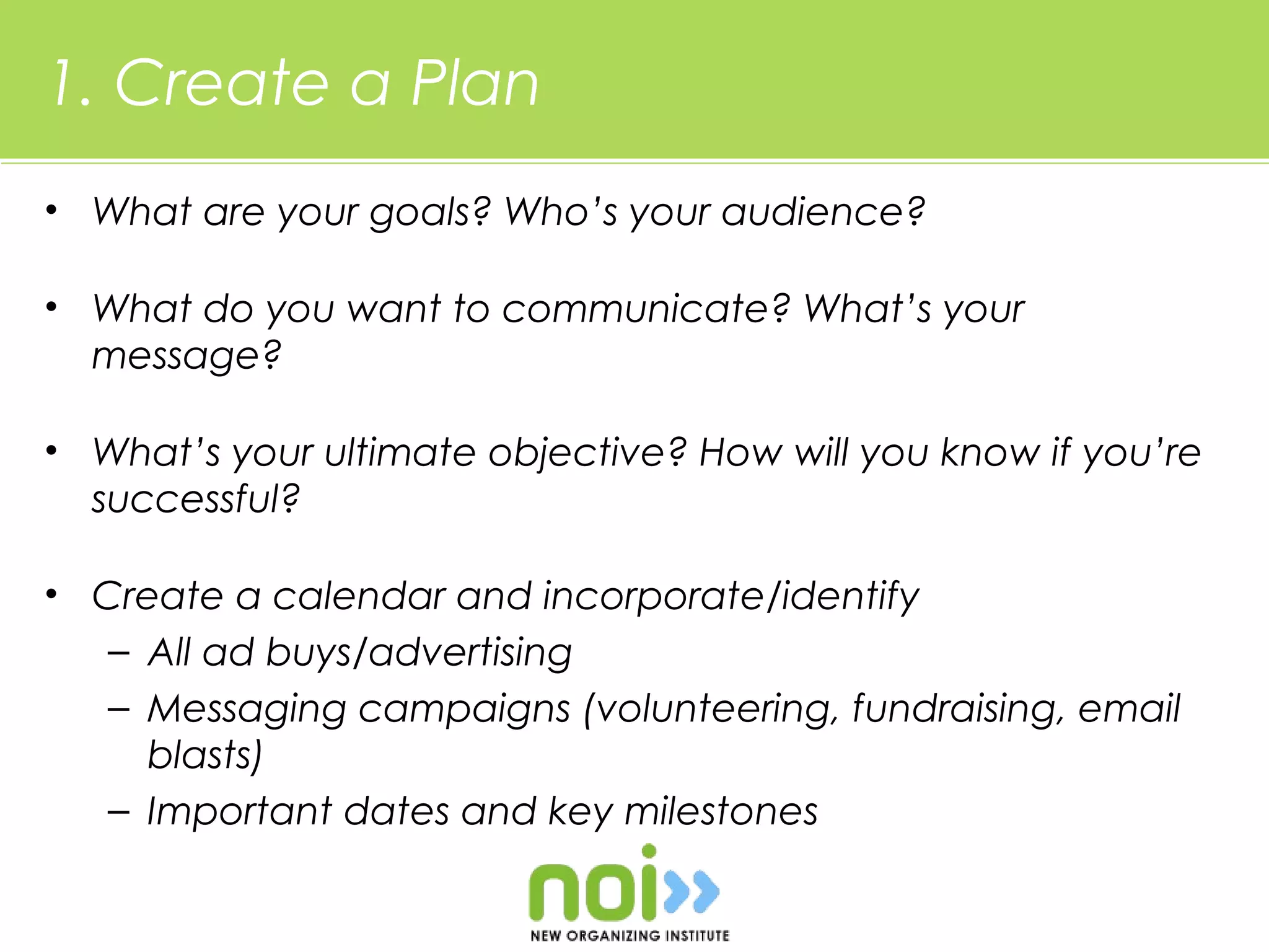 1. Create a Plan
• What are your goals? Who’s your audience?

• What do you want to communicate? What’s your
  message?

• What’s your ultimate objective? How will you know if you’re
  successful?

• Create a calendar and incorporate/identify
   – All ad buys/advertising
   – Messaging campaigns (volunteering, fundraising, email
     blasts)
   – Important dates and key milestones
 