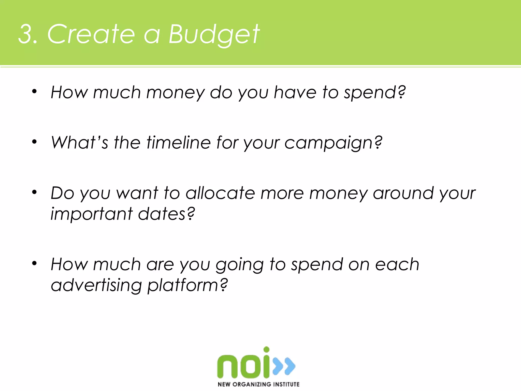 3. Create a Budget

• How much money do you have to spend?

• What’s the timeline for your campaign?

• Do you want to allocate more money around your
  important dates?

• How much are you going to spend on each
  advertising platform?
 
