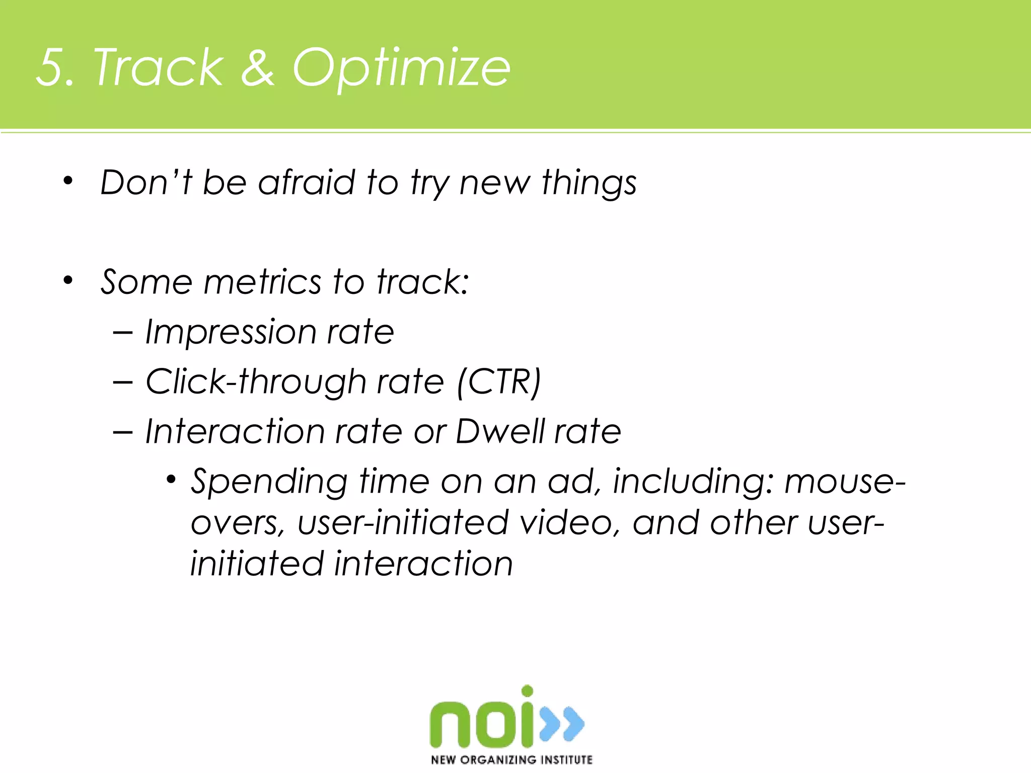 5. Track & Optimize

 • Don’t be afraid to try new things

 • Some metrics to track:
    – Impression rate
    – Click-through rate (CTR)
    – Interaction rate or Dwell rate
        • Spending time on an ad, including: mouse-
          overs, user-initiated video, and other user-
          initiated interaction
 