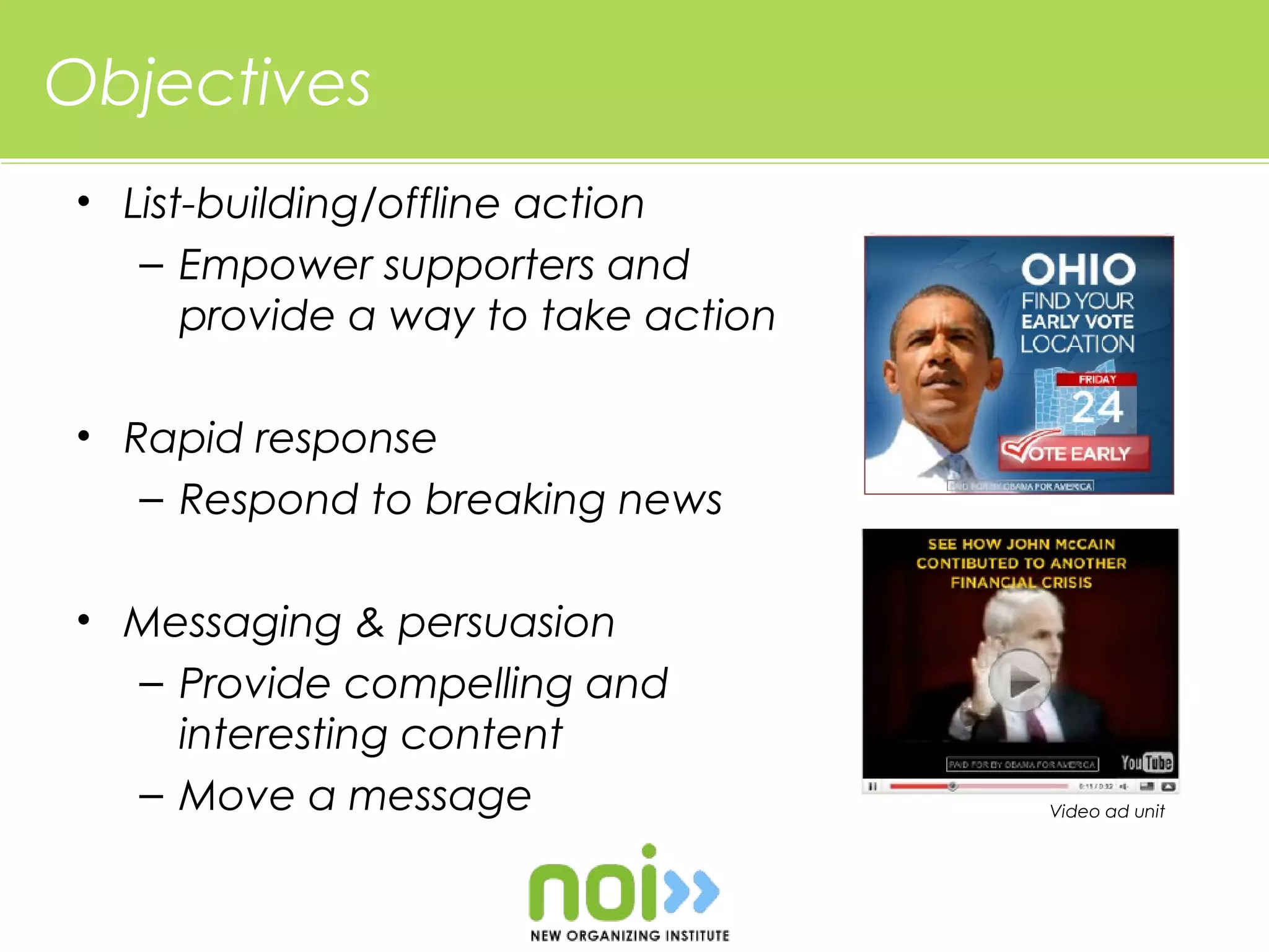 Objectives
• List-building/offline action
   – Empower supporters and
      provide a way to take action

• Rapid response
   – Respond to breaking news

• Messaging & persuasion
  – Provide compelling and
    interesting content
  – Move a message                   Video ad unit
 