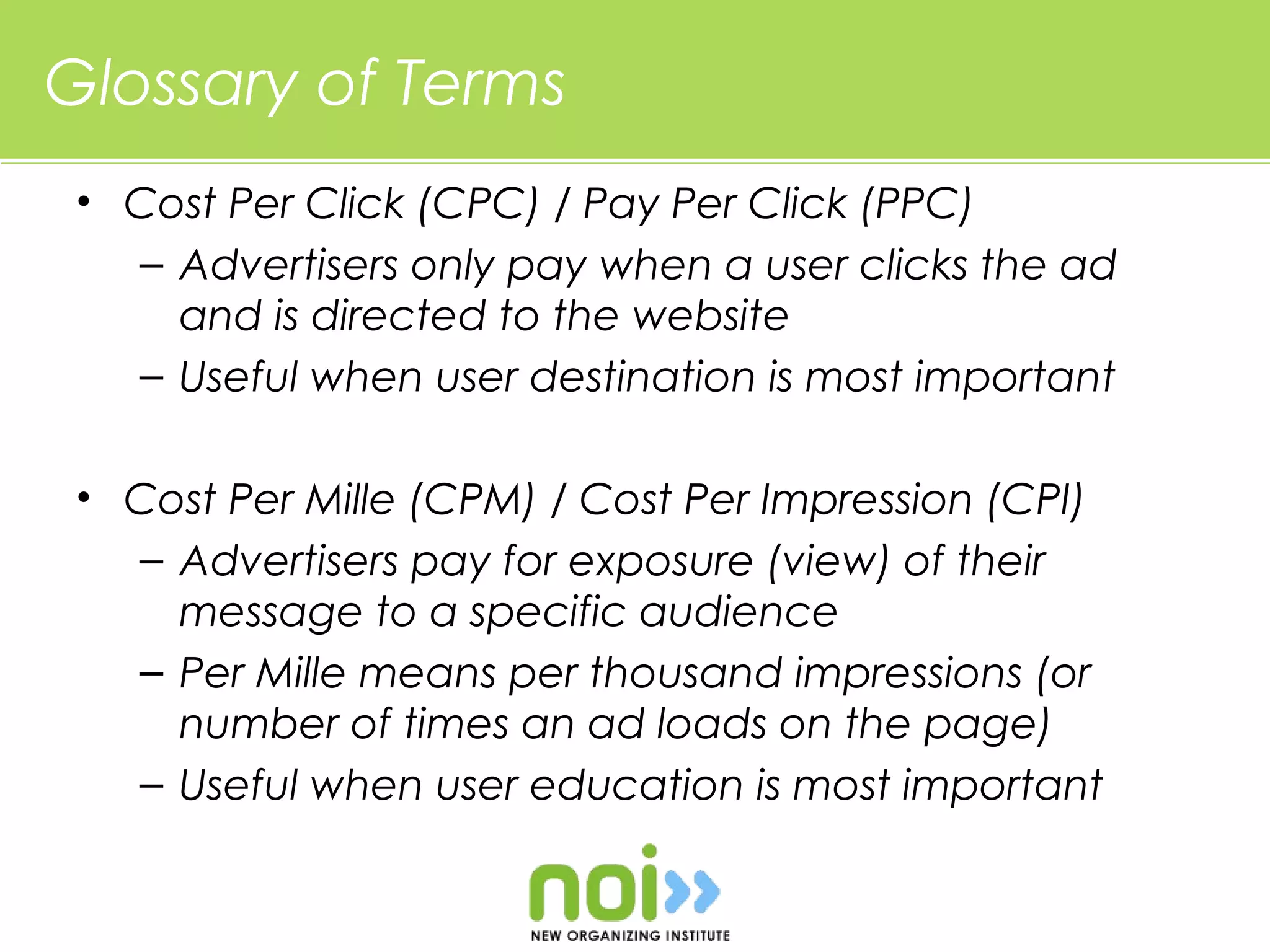 Glossary of Terms
 • Cost Per Click (CPC) / Pay Per Click (PPC)
   – Advertisers only pay when a user clicks the ad
     and is directed to the website
   – Useful when user destination is most important

 • Cost Per Mille (CPM) / Cost Per Impression (CPI)
   – Advertisers pay for exposure (view) of their
     message to a specific audience
   – Per Mille means per thousand impressions (or
     number of times an ad loads on the page)
   – Useful when user education is most important
 