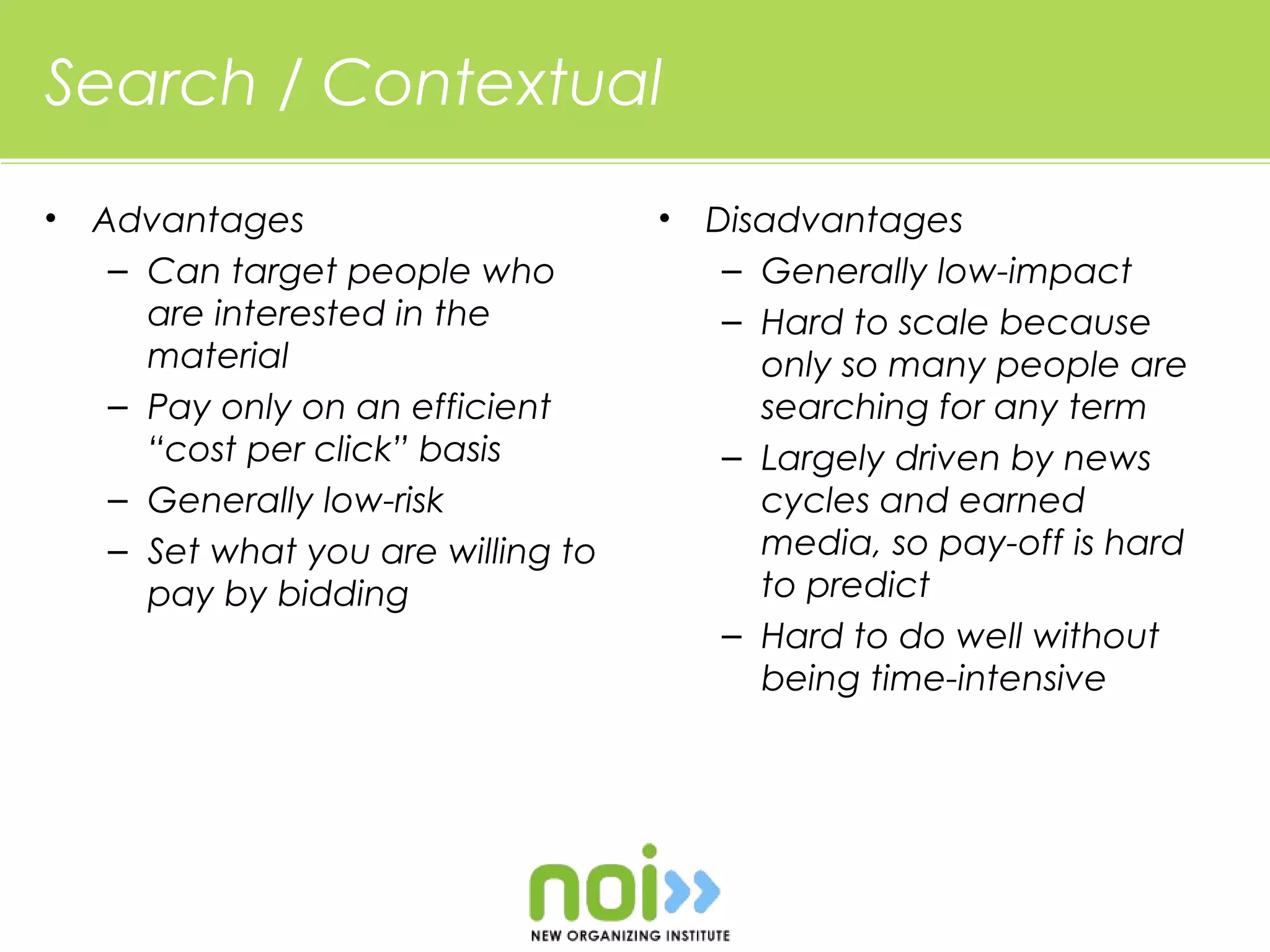 Search / Contextual
•   Advantages                       •   Disadvantages
     – Can target people who              – Generally low-impact
       are interested in the              – Hard to scale because
       material                             only so many people are
     – Pay only on an efficient             searching for any term
       “cost per click” basis             – Largely driven by news
     – Generally low-risk                   cycles and earned
     – Set what you are willing to          media, so pay-off is hard
       pay by bidding                       to predict
                                          – Hard to do well without
                                            being time-intensive
 