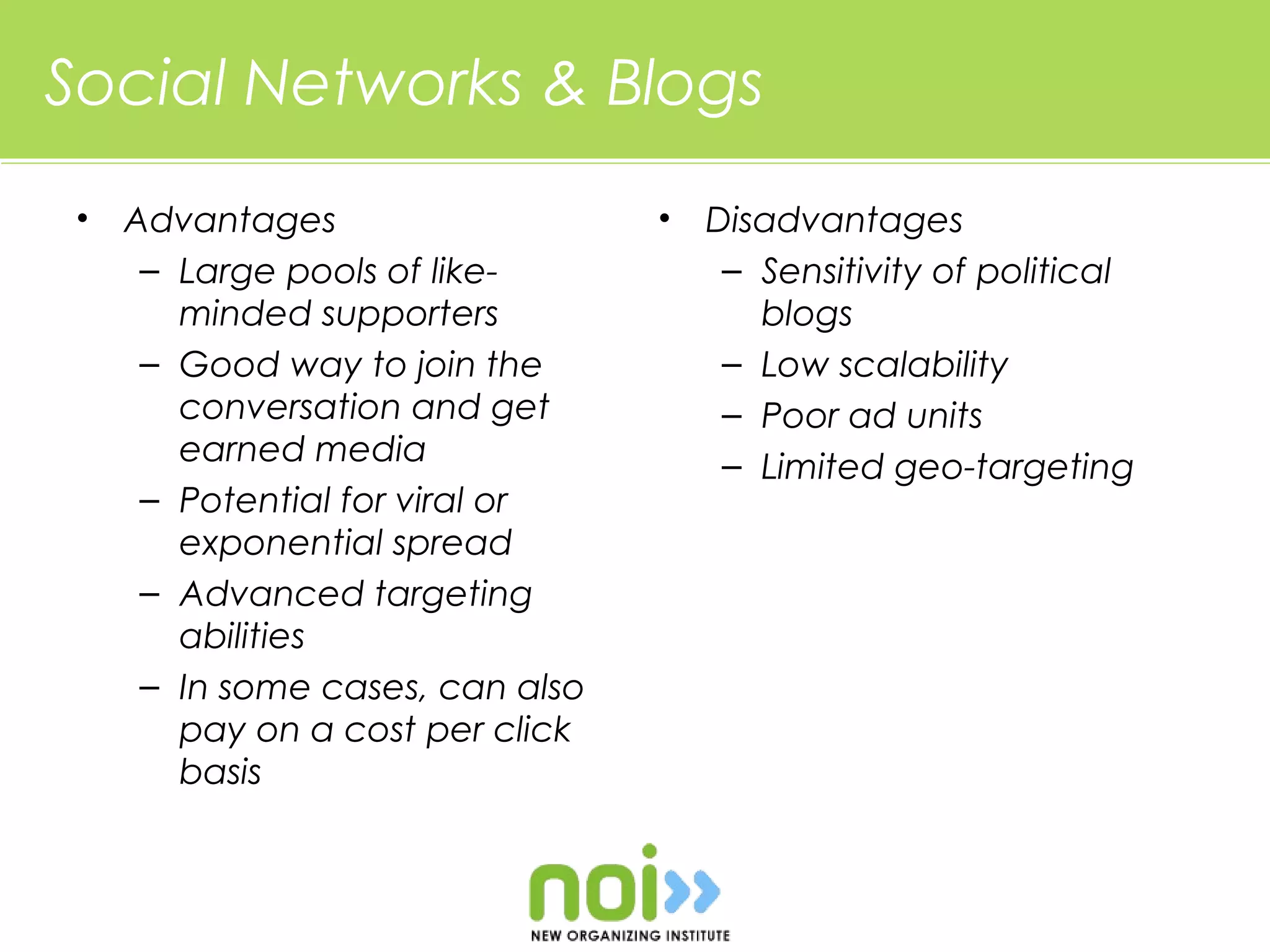 Social Networks & Blogs
 •   Advantages                   •   Disadvantages
      – Large pools of like-           – Sensitivity of political
        minded supporters                blogs
      – Good way to join the           – Low scalability
        conversation and get           – Poor ad units
        earned media                   – Limited geo-targeting
      – Potential for viral or
        exponential spread
      – Advanced targeting
        abilities
      – In some cases, can also
        pay on a cost per click
        basis
 