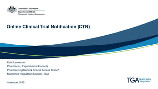 Online Clinical Trial Notification (CTN)
Kate Lawrence
Pharmacist, Experimental Products
Pharmacovigilance & Special Access Branch
Medicines Regulation Division, TGA
November 2015
 