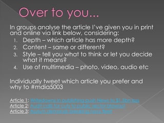 In groups analyse the article I’ve given you in print
and online via link below, considering:
  1. Depth – which article has more depth?
  2. Content – same or different?
  3. Style – tell you what to think or let you decide
     what it means?
  4. Use of multimedia – photo, video, audio etc


Individually tweet which article you prefer and
why to #mdia5003

Article 1: Writedowns in publishing push News to $1.5bn loss
Article 2: Audit calls for cuts to public sector blowout
Article 3: Asylum demands breaking navy fleet
 
