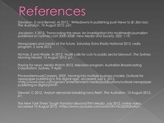 Davidson, D and Bennet, M 2012, ' Writedowns in publishing push News to $1.5bn loss',
The Australian, 10 August 2012, p21.

Jacobson, S 2012, 'Transcoding the news: An investigation into multimedia journalism
published on nytimes.com 2000-2008', New Media and Society, 0(0): 1-19.

Newspapers and media of the future, Saturday Extra Radio National 2012, radio
program, 2 June 2012.

Nichols, S and Wade, M 2012, 'Audit calls for cuts to public sector blowout', The Sydney
Morning Herald, 10 August 2012, p1.

Paying for news: Media Watch 2012, television program, Australian Broadcasting
Corporation, Sydney, 9 April.

PricewaterhouseCoopers, 2009, 'Moving into multiple business models. Outlook for
newspaper publishing in the digital age', accessed July 2, 2012,
<http://www.pwc.com/gx/en/ entertainment-media/publications/outlook-newspaper-
publishing-in-digital.jhtml>.

Stewart, C 2012, 'Asylum demands breaking navy fleet', The Australian, 10 August 2012,
p1.

The New York Times' Tough Transition Beyond Print Media, July 2012, online video,
accessed 10 August 2012, <http://www.youtube.com/watch?v=5c2z0X0AsAU>.
 