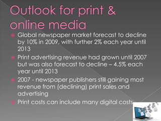    Global newspaper market forecast to decline
    by 10% in 2009, with further 2% each year until
    2013
   Print advertising revenue had grown until 2007
    but was also forecast to decline – 4.5% each
    year until 2013
   2007 - newspaper publishers still gaining most
    revenue from (declining) print sales and
    advertising
   Print costs can include many digital costs
 