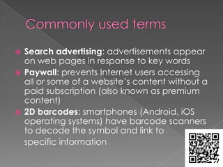  Search advertising: advertisements appear
  on web pages in response to key words
 Paywall: prevents Internet users accessing
  all or some of a website’s content without a
  paid subscription (also known as premium
  content)
 2D barcodes: smartphones (Android, iOS
  operating systems) have barcode scanners
  to decode the symbol and link to
  specific information
 