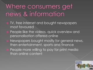    TV, free internet and bought newspapers
    most favoured
   People like the videos, quick overview and
    personalisation offered online
   Newspapers bought mostly for general news,
    then entertainment, sports and finance
   People more willing to pay for print media
    than online content
 