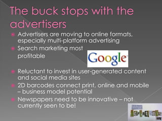    Advertisers are moving to online formats,
    especially multi-platform advertising
   Search marketing most
    profitable

   Reluctant to invest in user-generated content
    and social media sites
   2D barcodes connect print, online and mobile
    – business model potential
   Newspapers need to be innovative – not
    currently seen to be!
 