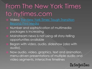    Video: The New York Times' Tough Transition
    Beyond Print Media
   Number and sophistication of multimedia
    packages is increasing
   Mainstream news is not using all story-telling
    opportunities available
   Began with video, audio, slideshow (also with
    audio).
   Now audio, video, graphics, text and animation,
    menu-driven presentations of multiple audio and
    video segments, interactive timelines
 