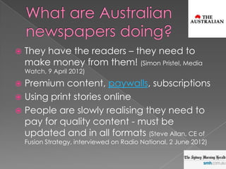    They have the readers – they need to
    make money from them! (Simon Pristel, Media
    Watch, 9 April 2012)

 Premium content, paywalls, subscriptions
 Using print stories online
 People are slowly realising they need to
  pay for quality content - must be
  updated and in all formats (Steve Allan, CE of
    Fusion Strategy, interviewed on Radio National, 2 June 2012)
 