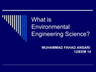 What is
Environmental
Engineering Science?

   MUHAMMAD FAHAD ANSARI
                12IEEM 14
 