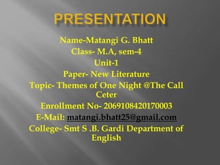 Name-Matangi G. Bhatt
Class- M.A, sem-4
Unit-1
Paper- New Literature
Topic- Themes of One Night @The Call
Ceter
Enrollment No- 2069108420170003
E-Mail: matangi.bhatt25@gmail.com
College- Smt S .B. Gardi Department of
English
 