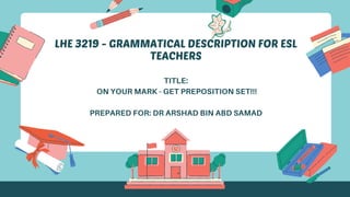 LHE 3219 - GRAMMATICAL DESCRIPTION FOR ESL
TEACHERS
TITLE:
ON YOUR MARK - GET PREPOSITION SET!!!
PREPARED FOR: DR ARSHAD BIN ABD SAMAD
 