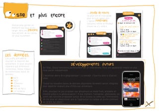 et plus encore
Chacun peut garder en
mémoire des lieux et les
ranger dans ses favoris.
Cela permet de les retrou-
ver plus facilement.
La feuille de routeva plus loin et vous guide
pour arriver à bon port.
L’option itinérairecalculera même le meilleur
moyen de s’y rendre.
Développements futursEn l’état, Oossa fonctionne parfaitement sur un smartphone, mais une application mobile en plus
nous parait indispensable.
L’extension devra être géographique ! Le concept s’ouvrira donc à d’autres
villes.
Toutes les nouvelles bases de données disponibles librement seront intégrées
pour apporter toujours plus d’infos aux utilisateurs.
Enfin, pourquoi ne pas proposer aux utilisateurs un mode Push, utilisable en
mobilité grâce à la géolocalisation ! A tout moment, l’utilisateur, géolocalisé, est
averti des activités proposées autour de lui (toutes ou celles qui l’intéressent).
Un clic pour en sélectionner une et l’application lui indique en prime comment
se rendre sur place !
Les données.Les profils pré-définis
couvrent la majorité des
utilisateurs. Et pour pouvoir
répondre aux différentes
recherches, Oossa intègre
de nombreuses bases de
données :
˜ RATP
˜ SNCF
˜ JCDecaux
˜ Autolib
˜ Ville de Paris
˜ La Fonderie
À pied, aller jusqu’à Berault a
Métro
+Voir le détail 	
+Afficher le plan de départ
depuis Berault direction
La Defense (Grande Arche)
jusqu’à Tuileries
		
À pied, aller jusqu’à
Musée D’Orsay (RER), Paris
+Voir le détail 	
+Afficher le plan de départ
 