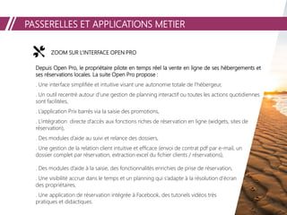 PASSERELLES ET APPLICATIONS METIER
ZOOM SUR L’INTERFACE OPEN PRO
Depuis Open Pro, le propriétaire pilote en temps réel la vente en ligne de ses hébergements et
ses réservations locales. La suite Open Pro propose :
. Une interface simplifiée et intuitive visant une autonomie totale de l’hébergeur,
. Un outil recentré autour d’une gestion de planning interactif ou toutes les actions quotidiennes
sont facilitées,
. L’application Prix barrés via la saisie des promotions,
. L’intégration directe d’accès aux fonctions riches de réservation en ligne (widgets, sites de
réservation),
. Des modules d’aide au suivi et relance des dossiers,
. Une gestion de la relation client intuitive et efficace (envoi de contrat pdf par e-mail, un
dossier complet par réservation, extraction excel du fichier clients / réservations),
. Des modules d’aide à la saisie, des fonctionnalités enrichies de prise de réservation,
. Une visibilité accrue dans le temps et un planning qui s’adapte à la résolution d’écran
des propriétaires,
. Une application de réservation intégrée à Facebook, des tutoriels vidéos très
pratiques et didactiques.
 
