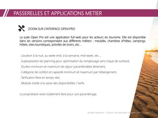 PASSERELLES ET APPLICATIONS METIER
Vendée Expansion – Solution de réservation en ligne Open System
ZOOM SUR L’INTERFACE OPEN PRO
La suite Open Pro est une application full-web pour les acteurs du tourisme. Elle est disponible
dans les versions correspondant aux différents métiers : meublés, chambres d’hôtes, campings,
hôtels, sites touristiques, activités de loisirs, etc...
. Location à la nuit, au week-end, à la semaine, mid-week, etc…,
. Superposition de planning pour optimisation du remplissage sans risque de surbook,
. Durées minimum et maximum de séjour paramétrables librement,
. Catégorie de confort et capacité minimum et maximum par hébergement,
. Tarification libre en temps réel,
. Module d’aide à la saisie des disponibilités / tarifs.
Le propriétaire reste totalement libre pour son paramétrage.
 