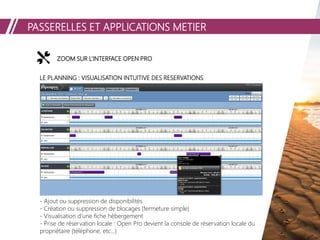 PASSERELLES ET APPLICATIONS METIER
ZOOM SUR L’INTERFACE OPEN PROZOOM SUR L’INTERFACE OPEN PROZOOM SUR L’INTERFACE OPEN PRO
LE PLANNING : VISUALISATION INTUITIVE DES RESERVATIONS
- Ajout ou suppression de disponibilités
- Création ou suppression de blocages (fermeture simple)
- Visualisation d’une fiche hébergement
- Prise de réservation locale : Open Pro devient la console de réservation locale du
propriétaire (téléphone, etc…)
 