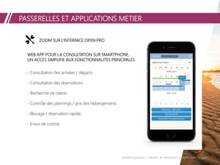 PASSERELLES ET APPLICATIONS METIER
Vendée Expansion – Solution de réservation en ligne Open System
ZOOM SUR L’INTERFACE OPEN PRO
WEB APP POUR LA CONSULTATION SUR SMARTPHONE,
UN ACCES SIMPLIFIE AUX FONCTIONNALITES PRINCIPALES
- Consultation des arrivées / départs
- Consultation des réservations
- Recherche de clients
- Contrôle des plannings / prix des hébergements
- Blocage / réservation rapide
- Envoi de contrat
 